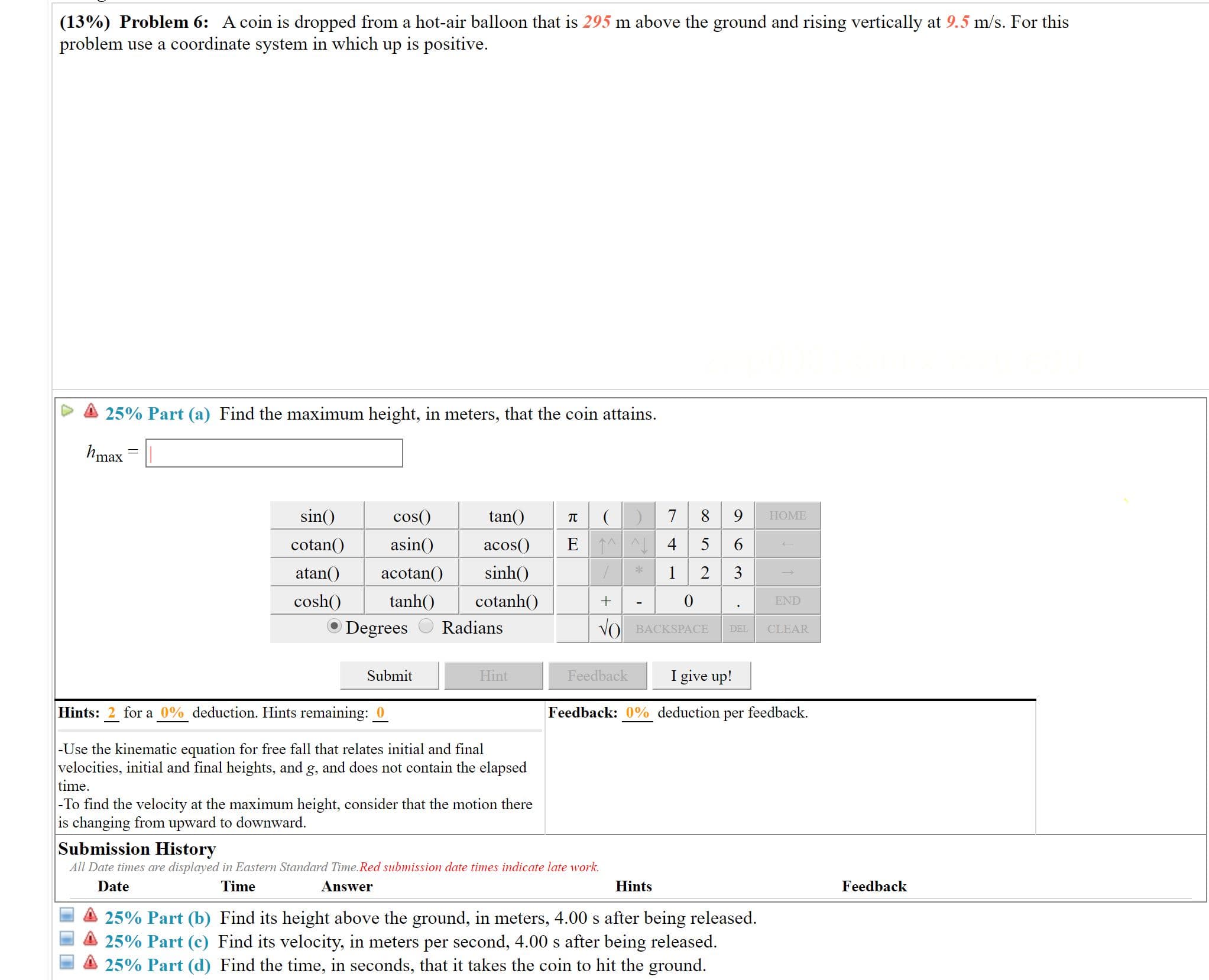 (13%) Problem 6: A coin is dropped from a hot-air balloon that is 295 m above the ground and rising vertically at 9.5 m/s. For this
problem use a coordinate system in which up is positive.
25% Part (a) Find the maximum height, in meters, that the coin attains.
hmax
n()
cos()
8 9
tan()
НОМE
E 1A
4 5 6
asin()
cotan()
acos()
sinh()
atan()
2
3
acotan()
cotanh()
cosh()
tanh()
END
Radians
Degrees
VO BACKSPACE
CLEAR
DEL
I give up!
Submit
Hint
Feedback
Hints: 2 for a 0% deduction. Hints remaining: 0
Feedback: 0% deduction
feedback.
per
-Use the kinematic equation for free fall that relates initial and final
velocities, initial and final heights, and g, and does not contain the elapsed
time.
|-To find the velocity at the maximum height, consider that the motion there
is changing from upward to downward.
Submission History
All Date times are displayed in Eastern Standard Time.Red submission date times indicate late work.
Feedback
Date
Time
Answer
Hints
25% Part (b) Find its height above the ground, in meters, 4.00 s after being released.
25% Part (c) Find its velocity, in meters per second, 4.00 s after being released.
25% Part (d) Find the time, in seconds, that it takes the coin to hit the ground.
