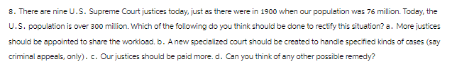 8. There are nine U.S. Supreme Court justices today, just as there were in 1900 when our population was 76 million. Today, the
U.S. population is over 300 million. Which of the following do you think should be done to rectify this situation? a. More justices
should be appointed to share the workload.b. A new specialized court should be created to handle specified kinds of cases (say
criminal appeals, only). c. Our justices should be paid more. d. Can you think of any other possible remedy?