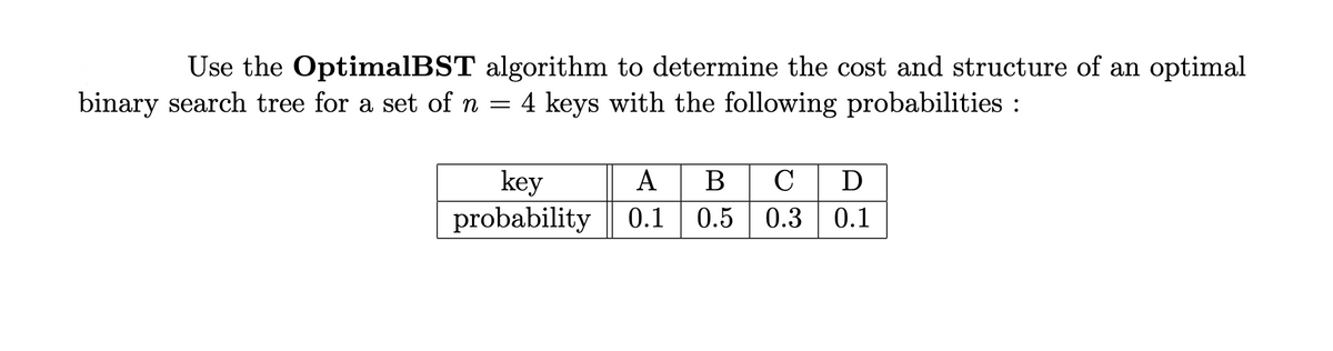 Use the OptimalBST algorithm to determine the cost and structure of an optimal
binary search tree for a set of n = 4 keys with the following probabilities:
key
probability
A B C D
0.1 0.5 0.3 0.1