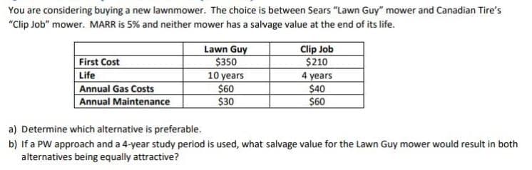 You are considering buying a new lawnmower. The choice is between Sears "Lawn Guy" mower and Canadian Tire's
"Clip Job" mower. MARR is 5% and neither mower has a salvage value at the end of its life.
Lawn Guy
$350
10 years
$60
$30
Clip Job
$210
4 years
$40
$60
First Cost
Life
Annual Gas Costs
Annual Maintenance
a) Determine which alternative is preferable.
b) If a PW approach and a 4-year study period is used, what salvage value for the Lawn Guy mower would result in both
alternatives being equally attractive?
