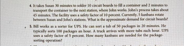 .
4. It takes Susan 30 minutes to solder 10 circuit boards to fill a container and 2 minutes to
transport the container to the next station, where John works. John's process takes about
45 minutes. The facility uses a safety factor of 10 percent. Currently, 5 kanbans rotate
between Susan and John's stations. What is the approximate demand for circuit boards?
5. Bill works as a sorter for UPS. He can sort a tub of 50 packages in 20 minutes. He
typically sorts 100 packages an hour. A truck arrives with more tubs each hour. UPS
uses a safety factor of 5 percent. How many kanbans are needed for the package-
sorting operation?