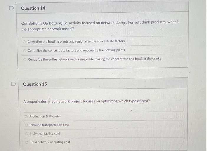 Question 14
Our Bottoms Up Bottling Co. activity focused on network design. For soft drink products, what is
the appropriate network model?
O Centralize the bottling plants and regionalize the concentrate factory
O Centralize the concentrate factory and regionalize the bottling plants
O Centralize the entire network with a single site making the concentrate and bottling the drinks
Question 15
A properly designed network project focuses on optimizing which type of cost?
Production & IT costs
Inbound transportation cost
Individual facility cost
Total network operating cost
