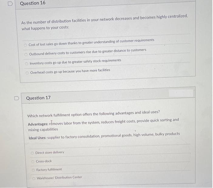 Question 16
As the number of distribution facilities in your network decreases and becomes highly centralized,
what happens to your costs:
O Cost of lost sales go down thanks to greater understanding of customer requirements
Outbound delivery costs to customers rise due to greater distance to customers
O Inventory costs go up due to greater safety stock requirements
Overhead costs go up because you have more faci
es
Question 17
Which network fulfillment option offers the following advantages and ideal uses?
Advantages: rémoves labor from the system, reduces freight costs, provide quick sorting and
mixing capabilities
Ideal Uses: supplier to factory consolidation, promotional goods, high volume, bulky products
O Direct store delivery
O Cross-dock
O Factory fulfillment
Warehouse/ Distribution Center
oooO
