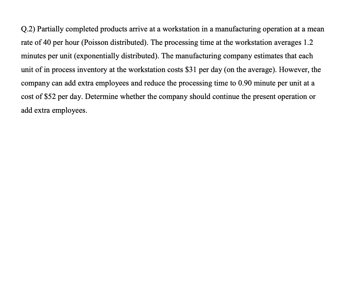 Q.2) Partially completed products arrive at a workstation in a manufacturing operation at a mean
rate of 40 per hour (Poisson distributed). The processing time at the workstation averages 1.2
minutes per unit (exponentially distributed). The manufacturing company estimates that each
unit of in process inventory at the workstation costs $31 per day (on the average). However, the
company can add extra employees and reduce the processing time to 0.90 minute per unit at a
cost of $52 per day. Determine whether the company should continue the present operation or
add extra employees.