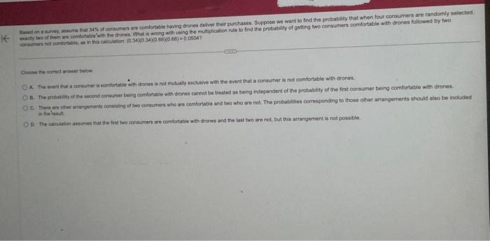 Based on a survey, assume that 34% of consumers are comfortable having drones deliver their purchases. Suppose we want to find the probability that when four consumers are randomly selected,
exacty beo of them are comfortable with the drones. What is wrong with using the multiplication rule to find the probability of getting two consumers comfortable with drones followed by two
consumers not comfortable, as in this calculation: (0.340 340 650 66)-0.05047
Choose the correct answer below
OA The event that a consumer is comfortable with drones is not mutually exclusive with the event that a consumer is not comfortable with drones.
OB. The probability of the second consumer being comfortable with drones cannot be treated as being independent of the probability of the first consumer being comfortable with drones.
OC. There are other arrangements consisting of two consumers who are comfortable and two who are not. The probabilities corresponding to those other arrangements should also be included
in the result
OD The calculation assumes that the first two consumers are comfortable with drones and the last two are not, but this arrangement is not possible