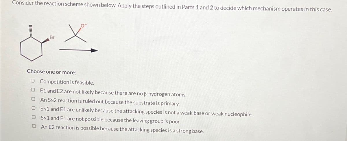 Consider the reaction scheme shown below. Apply the steps outlined in Parts 1 and 2 to decide which mechanism operates in this case.
Br
Choose one or more:
O Competition is feasible.
E1 and E2 are not likely because there are no ß-hydrogen atoms.
O An SN2 reaction is ruled out because the substrate is primary.
O SN1 and E1 are unlikely because the attacking species is not a weak base or weak nucleophile.
OSN1 and E1 are not possible because the leaving group is poor.
0
An E2 reaction is possible because the attacking species is a strong base.