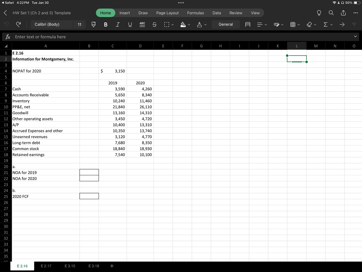 Safari 4:22 PM Tue Jan 30
< HW Set 1 (Ch 2 and 3) Template
Calibri (Body)
fx Enter text or formula here
A
1
E 2.16
2 Information for Montgomery, Inc.
3
4
5
6
7
Cash
8 Accounts Receivable
9 Inventory
10 PP&E, net
11 Goodwill
NOPAT for 2020
12 Other operating assets
13 A/P
14 Accrued Expenses and other
15 Unearned revenues
16
Long-term debt
17 Common stock
18
19
20
a.
21 NOA for 2019
22
NOA for 2020
23
24 b.
25
26
27
28
29
30
31
32
33
34
35
Retained earnings
2020 FCF
E 2.16
E 2.17
E 3.15
11
B
HE
E 3.18
Home Insert
$
BIU
C
3,150
2019
3,590
5,650
10,240
21,840
13,160
3,450
10,400
10,350
3,120
7,680
18,840
7,540
+
Draw Page Layout
ABC
2020
4,260
8,340
11,460
26,110
14,310
4,720
13,310
13,740
4,770
8,350
18,930
10,100
ch
LL
F
Formulas Data
G
Review View
General
H
<
E
<
H:
AH
L
O
M
Σ
☎: 50%
||||
O