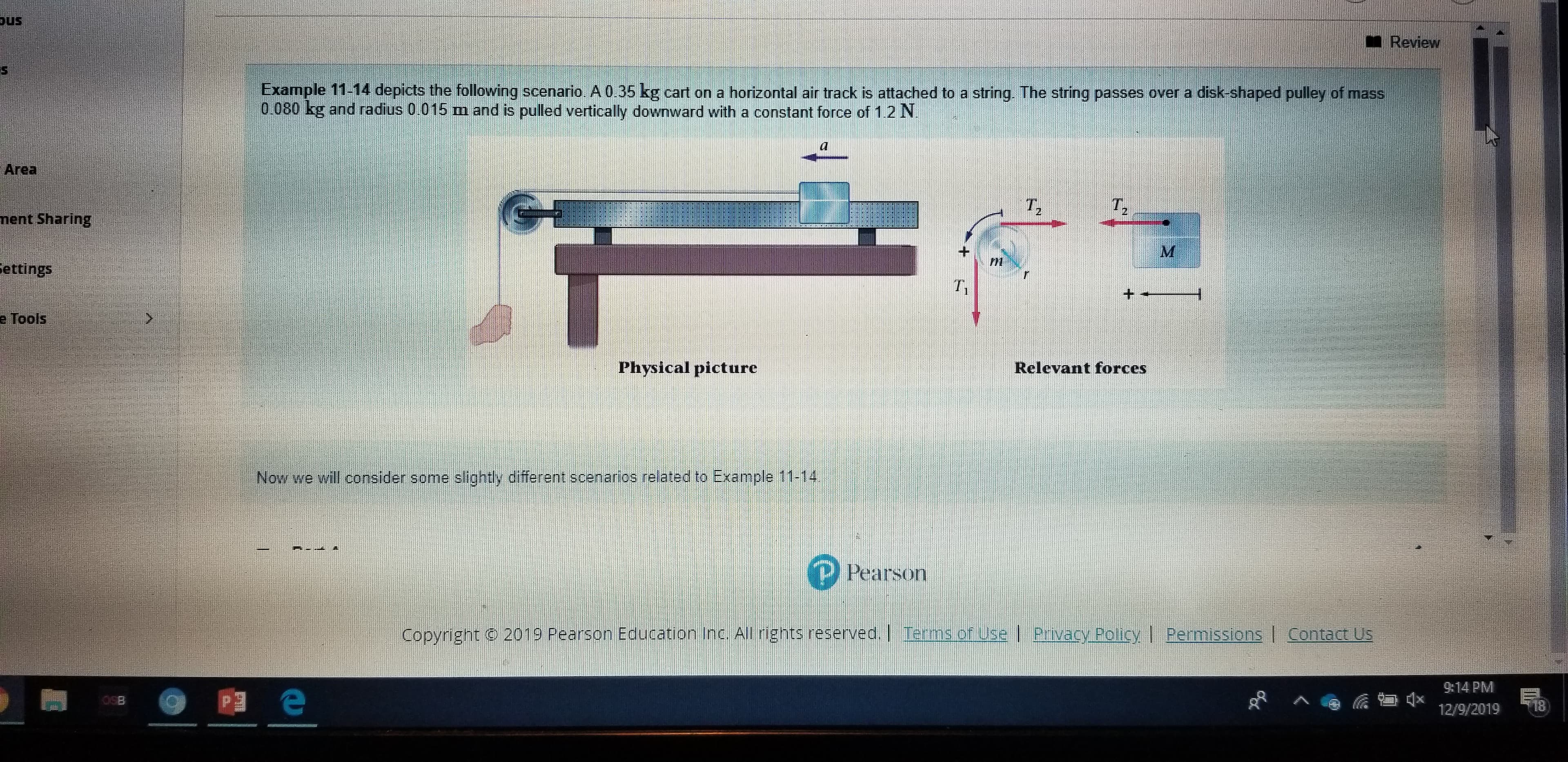 pus
I Review
Example 11-14 depicts the following scenario. A 0.35 kg cart on a horizontal air track is attached to a string. The string passes over a disk-shaped pulley of mass
0.080 kg and radius 0.015 m and is pulled vertically downward with a constant force of 1.2 N.
Area
T,
ment Sharing
Settings
e Tools
Physical picture
Relevant forces
Now we will consider some slightly different scenarios related to Example 11-14
P Pearson
Copyright © 2019 Pearson Education Inc. All rights reserved. | Terms of Use | Privacy Policy | Permissions
Contact Us
9:14 PM
OSB
18
12/9/2019
