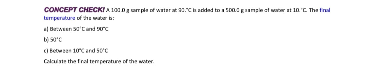 CONCEPT CHECK! A 100.0 g sample of water at 90.°C is added to a 500.0 g sample of water at 10.°C. The final
temperature of the water is:
a) Between 50°C and 90°C
b) 50°C
c) Between 10°C and 50°C
Calculate the final temperature of the water.
