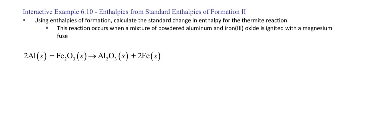 Using enthalpies of formation, calculate the standard change in enthalpy for the thermite reaction:
This reaction occurs when a mixture of powdered aluminum and iron(III) oxide is ignited with a magnesium
fuse
2Al(s) + Fe,O, (s) → Al,O, (s) + 2Fe(s)
