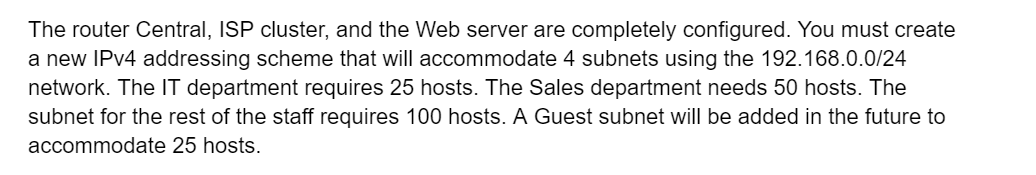 The router Central, ISP cluster, and the Web server are completely configured. You must create
a new IPv4 addressing scheme that will accommodate 4 subnets using the 192.168.0.0/24
network. The IT department requires 25 hosts. The Sales department needs 50 hosts. The
subnet for the rest of the staff requires 100 hosts. A Guest subnet will be added in the future to
accommodate 25 hosts.