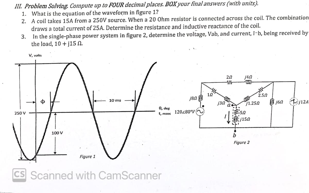 III. Problem Solving. Compute up to FOUR decimal places. BOX your final answers (with units).
1. What is the equation of the waveform in figure 1?
2.
A coil takes 15A from a 250V source. When a 20 Ohm resistor is connected across the coil. The combination
draws a total current of 25A. Determine the resistance and inductive reactance of the coil.
3.
In the single-phase power system in figure 2, determine the voltage, Vab, and current, I b, being received by
the load, 10 +j15 N.
V, volts
10 ms
AV
100 V
Figure 1
250 V
0, deg
t, msec
CS Scanned with CamScanner
j8n
120280°V
12
j3N
252
M
€150
121
j45
1
1.250
/150
2.5.2
b
Figure 2
j6n j12A