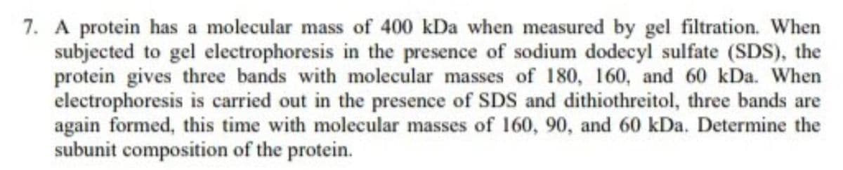 7. A protein has a molecular mass of 400 kDa when measured by gel filtration. When
subjected to gel electrophoresis in the presence of sodium dodecyl sulfate (SDS), the
protein gives three bands with molecular masses of 180, 160, and 60 kDa. When
electrophoresis is carried out in the presence of SDS and dithiothreitol, three bands are
again formed, this time with molecular masses of 160, 90, and 60 kDa. Determine the
subunit composition of the protein.
