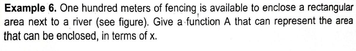 Example 6. One hundred meters of fencing is available to enclose a rectangular
area next to a river (see figure). Give a function A that can represent the area
that can be enclosed, in terms of x.