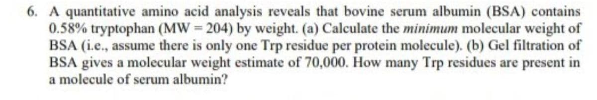 6. A quantitative amino acid analysis reveals that bovine serum albumin (BSA) contains
0.58% tryptophan (MW=204) by weight. (a) Calculate the minimum molecular weight of
BSA (i.e., assume there is only one Trp residue per protein molecule). (b) Gel filtration of
BSA gives a molecular weight estimate of 70,000. How many Trp residues are present in
a molecule of serum albumin?