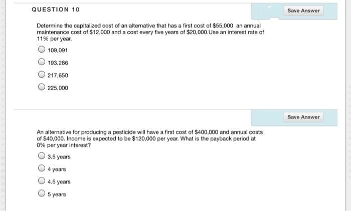 QUESTION 10
Save Answer
Determine the capitalized cost of an alternative that has a first cost of $55,000 an annual
maintenance cost of $12,000 and a cost every five years of $20,000.Use an interest rate of
11% per year.
109,091
193,286
217,650
225,000
Save Answer
An alternative for producing a pesticide will have a first cost of $400,000 and annual costs
of $40,000. Income is expected to be $120,000 per year. What is the payback period at
0% per year interest?
3.5 years
4 years
4.5 years
5 years
