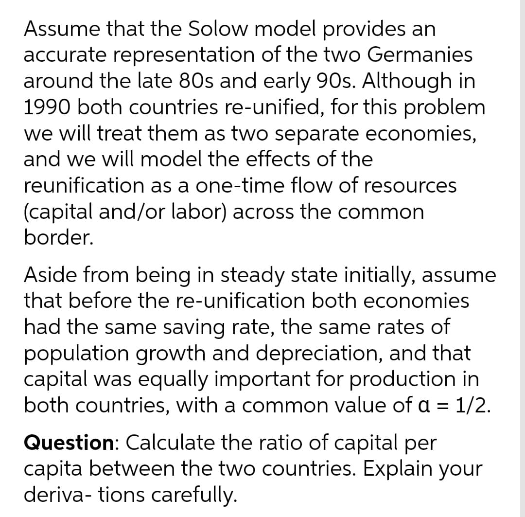 Assume that the Solow model provides an
accurate representation of the two Germanies
around the late 80s and early 90s. Although in
1990 both countries re-unified, for this problem
we will treat them as two separate economies,
and we will model the effects of the
reunification as a one-time flow of resources
(capital and/or labor) across the common
border.
Aside from being in steady state initially, assume
that before the re-unification both economies
had the same saving rate, the same rates of
population growth and depreciation, and that
capital was equally important for production in
both countries, with a common value of a = 1/2.
Question: Calculate the ratio of capital per
capita between the two countries. Explain your
deriva- tions carefully.
