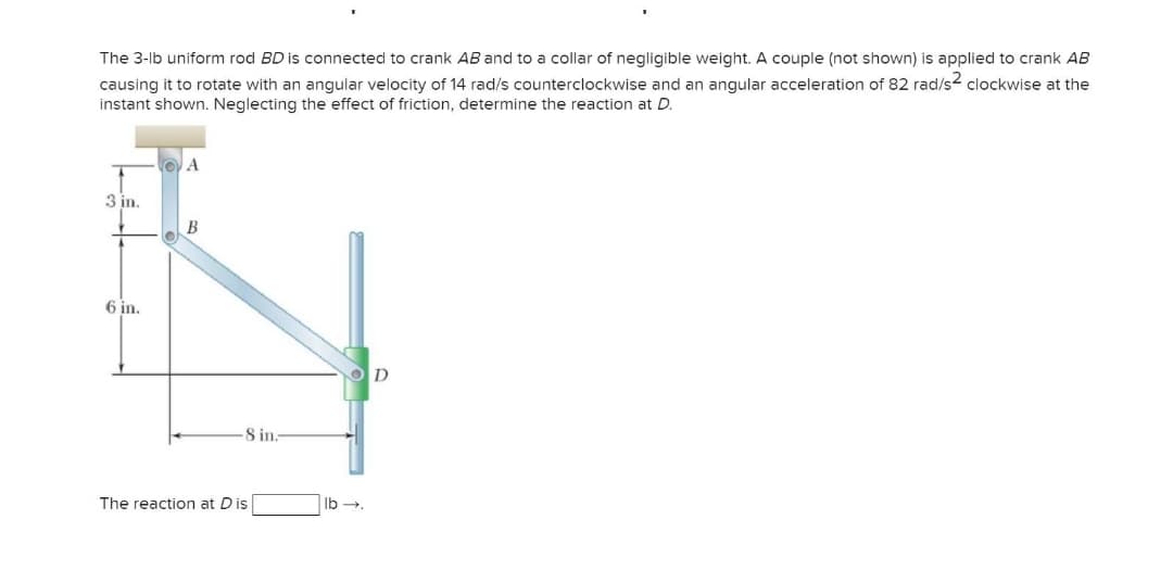 The 3-lb uniform rod BD is connected to crank AB and to a collar of negligible weight. A couple (not shown) is applied to crank AB
causing it to rotate with an angular velocity of 14 rad/s counterclockwise and an angular acceleration of 82 rad/s2 clockwise at the
instant shown. Neglecting the effect of friction, determine the reaction at D.
3 in.
6 in.
D.
8 in.
The reaction at Dis
Ib -
