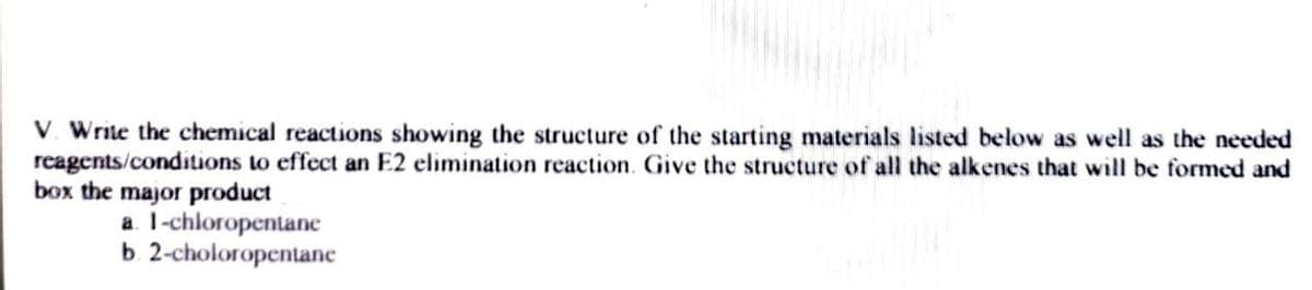 V. Write the chemical reactions showing the structure of the starting materials listed below as well as the needed
reagents/conditions to effect an E2 elimination reaction. Give the structure of all the alkenes that will be formed and
box the major product
a. 1-chloropentane
b. 2-choloropentane
