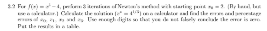 3.2 For f(z) = -4, perform 3 iterations of Newton's method with starting point zo = 2. (By hand, but
use a calculator.) Calculate the solution (r* = 4/3) on a calculator and find the errors and percentage
errors of zo, z1, 12 and z3. Use enough digits so that you do not falsely conclude the error is zero.
Put the results in a table.
