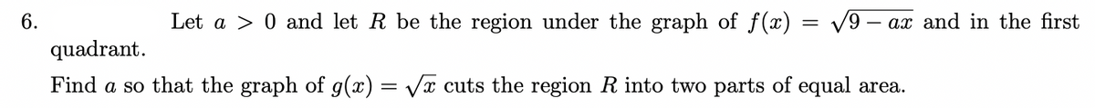 6.
Let a > 0 and let R be the region under the graph of f(x) = V9 – ax and in the first
quadrant.
Find a so that the graph of g(x) = Vx cuts the region R into two parts of equal area.
