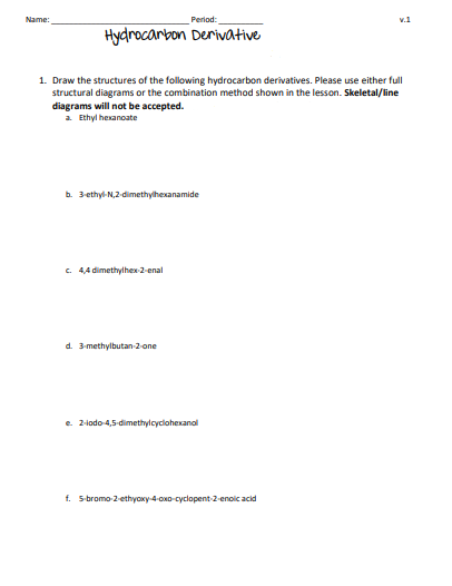 Name:
Period:
Hydrocarbon Derivative
1. Draw the structures of the following hydrocarbon derivatives. Please use either full
structural diagrams or the combination method shown in the lesson. Skeletal/line
diagrams will not be accepted.
a. Ethylhexanoate
b. 3-ethyl-N,2-dimethylhexanamide
c. 4,4 dimethylhex-2-enal
d. 3-methylbutan-2-one
e. 2-iodo-4,5-dimethylcyclohexanol
v.1
f. 5-bromo-2-ethyoxy-4-oxo-cyclopent-2-enoic acid