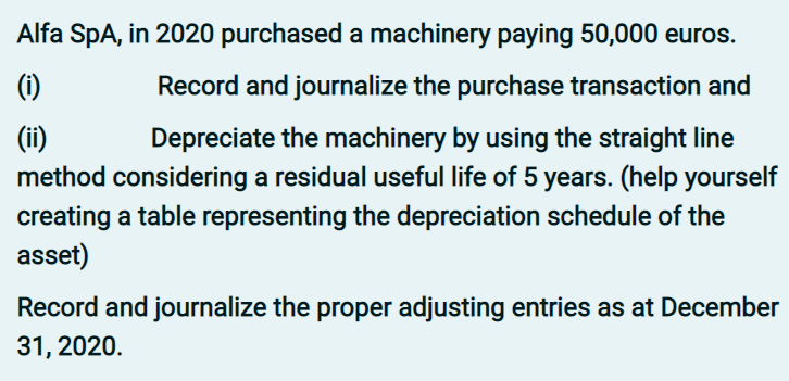 Alfa SpA, in 2020 purchased a machinery paying 50,000 euros.
(1)
Record and journalize the purchase transaction and
(ii)
method considering a residual useful life of 5 years. (help yourself
creating a table representing the depreciation schedule of the
asset)
Depreciate the machinery by using the straight line
Record and journalize the proper adjusting entries as at December
31, 2020.
