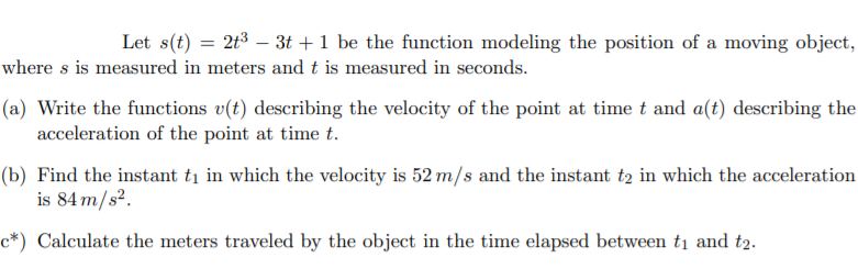 Let s(t) = 2t3 – 3t +1 be the function modeling the position of a moving object,
where s is measured in meters andt is measured in seconds.
(a) Write the functions v(t) describing the velocity of the point at time t and a(t) describing the
acceleration of the point at time t.
(b) Find the instant ti in which the velocity is 52 m/s and the instant t2 in which the acceleration
is 84 m/s².
c*) Calculate the meters traveled by the object in the time elapsed between ti and t2.
