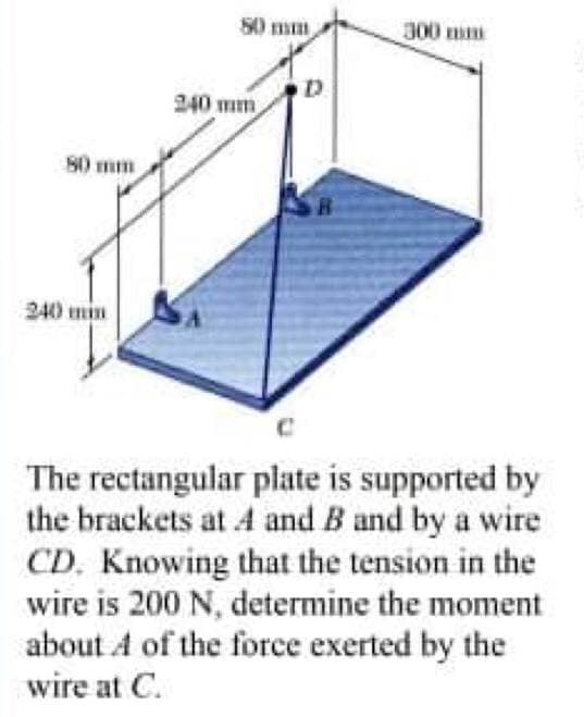 S0 mm
300 m
240 mm
80 mm
240 min
The rectangular plate is supported by
the brackets at A and B and by a wire
CD. Knowing that the tension in the
wire is 200 N, determine the moment
about A of the force exerted by the
wire at C.
