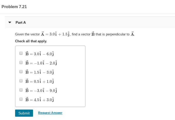 Problem 7.21
Part A
Given the vector ÃẢ = 3.0î + 1.5j, find a vector B that is perpendicular to Ã.
Check all that apply.
В - 3.01 — 6.0ј
ов--1.01 —2.0j
O B = 1.5î – 3.0j
O B = 0.5Î + 1.0j
%3D
ов- -3.0i — 9.0]
O B = 4.5î + 3.0j
Submit
Request Answer
