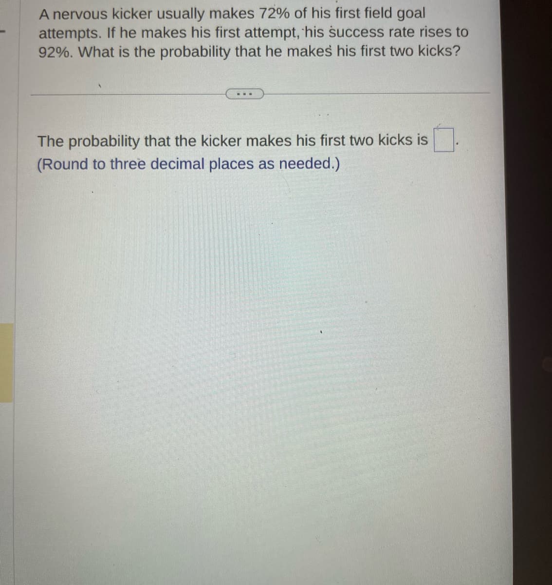 A nervous kicker usually makes 72% of his first field goal
attempts. If he makes his first attempt, his success rate rises to
92%. What is the probability that he makes his first two kicks?
The probability that the kicker makes his first two kicks is
(Round to three decimal places as needed.)