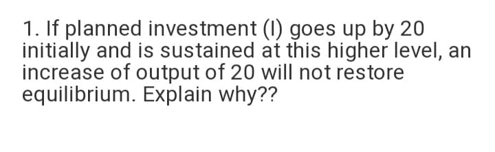 1. If planned investment (I) goes up by 20
initially and is sustained at this higher level, an
increase of output of 20 will not restore
equilibrium. Explain why??
