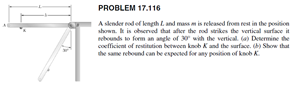 PROBLEM 17.116
A sknder nod of kengthL and mass m is released from rest in the position
shown. k is observed that afier the nod strikes the vertical surface it
rebounds to form an angle of 30 with the venical. a) Determine dhe
coefficient of restitution betwoen knob Kand the sarface. ) Show that
he same rebound can be expected for any position of knob K.
