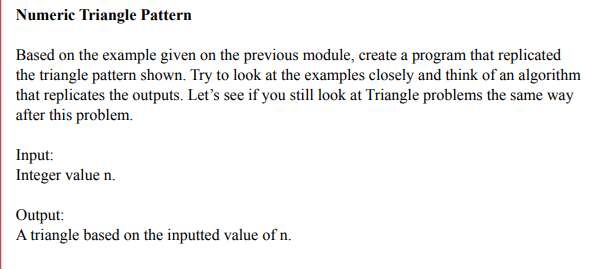 Numeric Triangle Pattern
Based on the example given on the previous module, create a program that replicated
the triangle pattern shown. Try to look at the examples closely and think of an algorithm
that replicates the outputs. Let's see if you still look at Triangle problems the same way
after this problem.
Input:
Integer value n.
Output:
A triangle based on the inputted value of n.