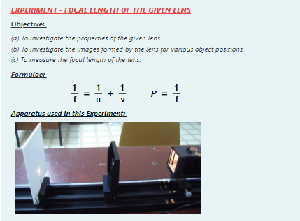 EXPERIMENT - FOCAL LENGTH OF THE GIVEN LENS
Objective:
(0) To investigate the properties of the given lens.
(b) To investigate the images formed by the lens for various object positions.
(c) To measure the focal length of the lens.
Formulae:
1
P =
V
Apparatus used in this Experiment:
