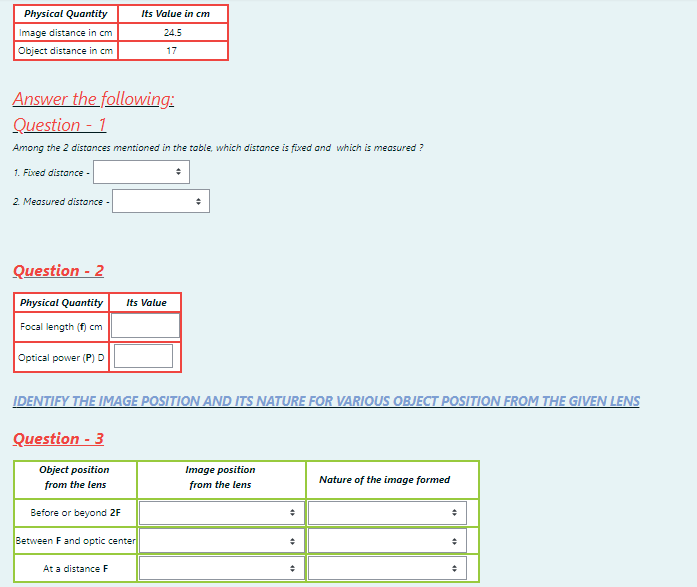 Physical Quantity
Its Value in cm
Image distance in cm
24.5
Object distance in cm
17
Answer the following:
Question - 1
Among the 2 distances mentioned in the table, which distance is fixed and which is measured ?
1. Fixed distance -
2. Measured distance -
Question - 2
Physical Quantity
Its Value
Focal length (f) cm
Optical power (P) D
IDENTIFY THE IMAGE POSITION AND ITS NATURE FOR VARIOUS OBJECT POSITION FROM THE GIVEN LENS
Question - 3
Object position
Image position
Nature of the image formed
from the lens
from the lens
Before or beyond 2F
Between F and optic center
At a distance F
