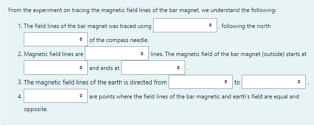 From the experiment on tracing the magnetic field lines of the bar magnet, we understand the following:
1. The field lines of the bar magnet was traced using
following the north
• of the compass needle.
2. Magnetic field lines are
: lines. The magnetic field of the bar magnet (outside) starts at
• and ends at
3. The magnetic field lines of the earth is directed from
• to
• are points where the field lines of the bar magnetic and earth's field are equal and
4.
opposite.
