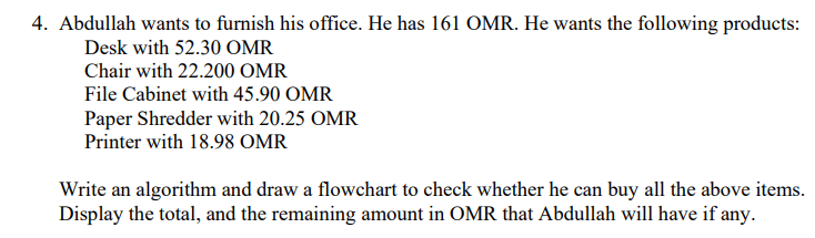 4. Abdullah wants to furnish his office. He has 161 OMR. He wants the following products:
Desk with 52.30 OMR
Chair with 22.200 OMR
File Cabinet with 45.90 OMR
Paper Shredder with 20.25 OMR
Printer with 18.98 OMR
Write an algorithm and draw a flowchart to check whether he can buy all the above items.
Display the total, and the remaining amount in OMR that Abdullah will have if any.
