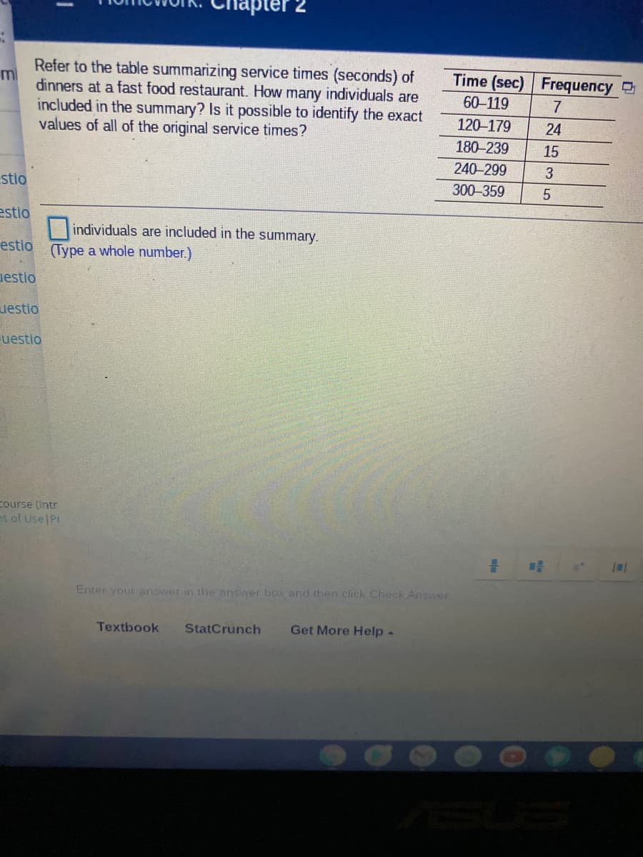 pter 2
Refer to the table summarizing service times (seconds) of
ml
dinners at a fast food restaurant. How many individuals are
Time (sec) Frequency
60-119
7
included in the summary? Is it possible to identify the exact
values of all of the original service times?
120-179
24
180-239
15
240-299
stio
300-359
estio
individuals are included in the summary.
estio
(Type a whole number.)
nestio
uestio
uestio
course (Intr
os of Use Pt
Enter your answer in the answer box and then click Check Answer
Textbook
StatCrunch
Get More Help-
