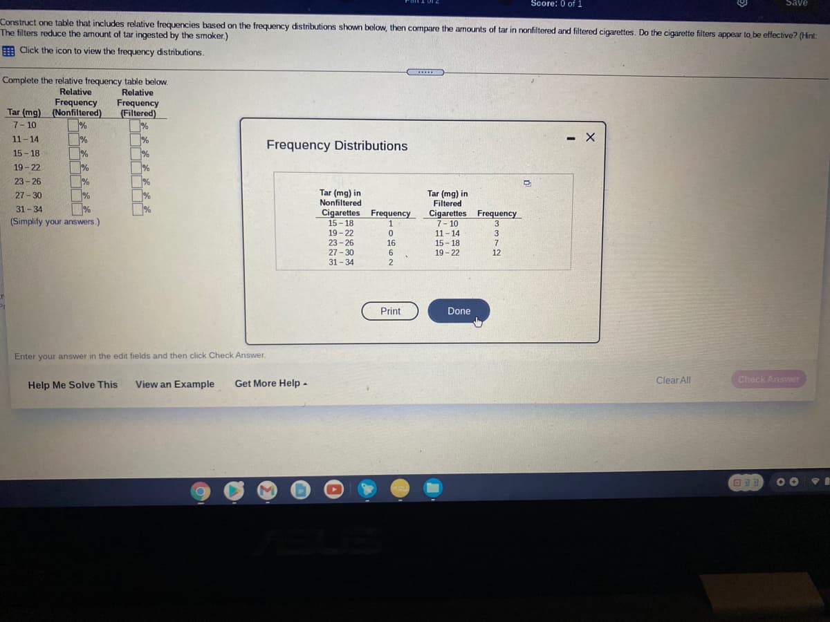 Score: 0 of 1
Save
Construct one table that includes relative frequencies based on the frequency distributions shown below, then compare the amounts of tar in nonfiltered and filtered cigarettes. Do the cigarette filters appear to be effective? (Hint:
The filters reduce the armount of tar ingested by the smoker.)
E Click the icon to view the frequency distributions.
.....
Complete the relative frequency table below.
Relative
Relative
Frequency
Tar (mg) (Nonfiltered)
Frequency
(Filtered)
%
7- 10
11-14
- X
Frequency Distributions
15- 18
%
19-22
%
23 - 26
Tar (mg) in
Nonfiltered
Cigarettes Frequency
Tar (mg) in
Filtered
Cigarettes Frequency
7- 10
11- 14
15- 18
19 - 22
27 - 30
%
%
(Simplify your answers.)
31-34
15- 18
19- 22
23 - 26
27-30
1
3
16
7
6
12
31- 34
Print
Done
Enter your answer in the edit fields and then click Check Answer
Help Me Solve This
View an Example
Get More Help -
Clear All
Check Answer
60
