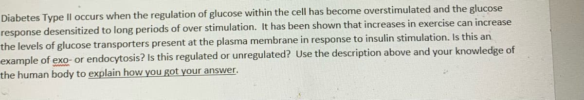 Diabetes Type Il occurs when the regulation of glucose within the cell has become overstimulated and the glucose
response desensitized to long periods of over stimulation. It has been shown that increases in exercise can increase
the levels of glucose transporters present at the plasma membrane in response to insulin stimulation. Is this an
example of exo- or endocytosis? Is this regulated
the human body to explain how you got your answer.
unregulated? Use the description above and your knowledge of
