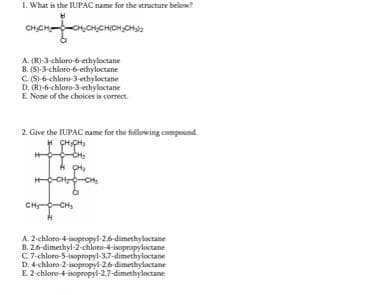 1. What is the IUPAC name for the structure below?
LOMONCH
CH₂CH-CH₂CH₂
CHỊCHỊCH CHU
A. (R)-3-chloro-6-ethyloctane
B. (S)-3-chloro-6-ethyloctane
C (S)-6-chloro-3-ethyloctane
D. (R)-6-chloro-3-ethyloctane
E. None of the choices is correct.
2. Give the IUPAC name for the following compound
CHÍCH,
"I
-CH₂
I CH₂
HOCHLO -CH₂
CH₂ CH₂
A. 2-chloro-4-sopropyl-2,6-dimethyloctane
B. 2,6-dimethyl-2-chloro-4-isopropyloctane
C7-chloro-5-isopropyl-3,7-dimethyloctane
D. 4-chloro-2-isopropyl-26-dimethyloctane
E. 2-chloro-4-isopropyl-2,7-dimethyloctane