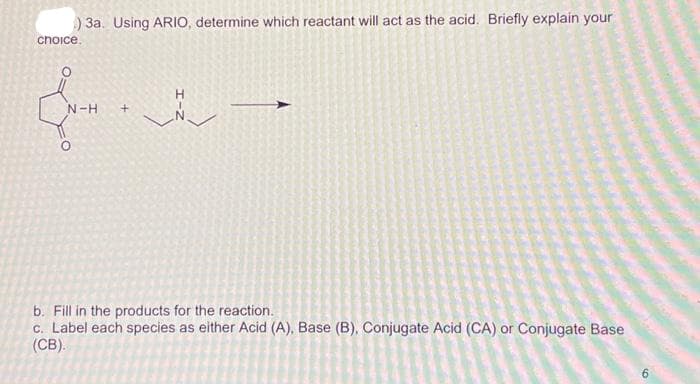 ) 3a. Using ARIO, determine which reactant will act as the acid. Briefly explain your
choice.
H
Hrn. De
N-H +
b. Fill in the products for the reaction.
c. Label each species as either Acid (A), Base (B), Conjugate Acid (CA) or Conjugate Base
(CB).
6