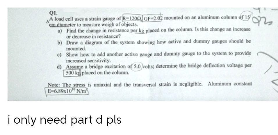 QI.
A load cell uses a strain gauge of R-1202 GF-2.02 mounted on an aluminum column of 15
cm diameter to measure weigh of objects.
a) Find the change in resistance per kg placed on the column. Is this change an increase
or decrease in resistance?
b) Draw a diagram of the system showing how active and dummy gauges should be
mounted.
c) Show how to add another active gauge and dummy gauge to the system to provide
increased sensitivity.
d) Assume a bridge excitation of 5.0 volts; determine the bridge deflection voltage per
500 kg placed on the column.
Note: The stress is uniaxial and the transversal strain is negligible. Aluminum constant
E-6.89x10" N/m
i only need part d pls
