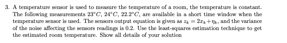 3. A temperature sensor is used to measure the temperature of a room, the temperature is constant.
The following measurements 23°C, 24°C, 22.2°C, are available in a short time window when the
temperature sensor is used. The sensors output equation is given as zk = 2xk+Nk, and the variance
of the noise affecting the sensors readings is 0.2. Use the least-squares estimation technique to get
the estimated room temperature. Show all details of your
solution
