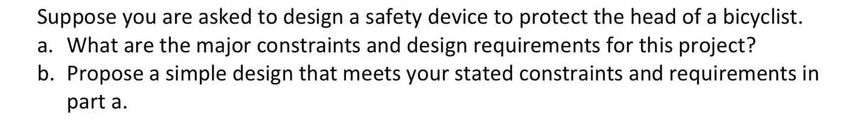 Suppose you are asked to design a safety device to protect the head of a bicyclist.
a. What are the major constraints and design requirements for this project?
b. Propose a simple design that meets your stated constraints and requirements in
part a.
