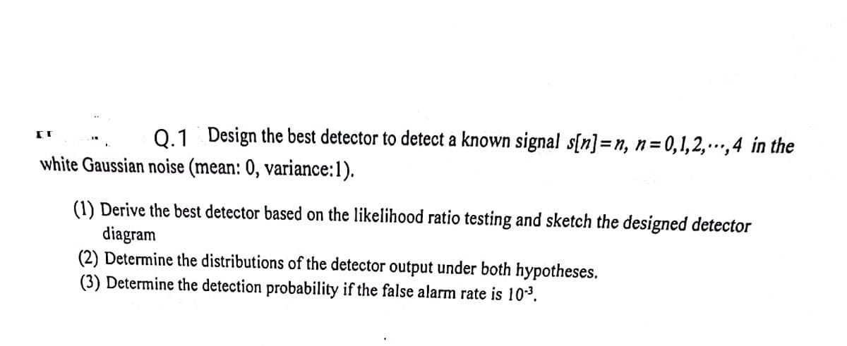 0.1 Design the best detector to detect a known signal s[n]=n, n=0,1,2,…,4 in the
white Gaussian noise (mean: 0, variance:1).
(1) Derive the best detector based on the likelihood ratio testing and sketch the designed detector
diagram
(2) Determine the distributions of the detector output under both hypotheses.
(3) Determine the detection probability if the false alarm rate is 103.
