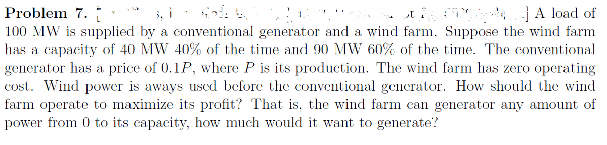 Problem 7.
100 MW is supplied by a conventional generator and a wind farm. Suppose the wind farm
has a capacity of 40 MW 40% of the time and 90 MW 60% of the time. The conventional
generator has a price of 0.1P, where P is its production. The wind farm has zero operating
cost. Wind power is aways used before the conventional generator. How should the wind
farm operate to maximize its profit? That is, the wind farm can generator any amount of
power from 0 to its capacity, how much would it want to generate?
i, i
si i ] A load of
