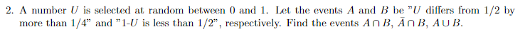 2. A number U is selected at random between 0 and 1. Let the events A and B be "U differs from 1/2 by
more than 1/4" and "1-U is less than 1/2", respectively. Find the events An B, Ān B, AU B.
