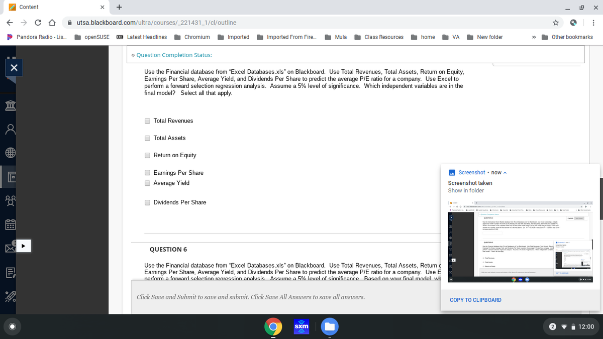 Content
+
A utsa.blackboard.com/ultra/courses/_221431_1/cl/outline
P Pandora Radio - Lis.
I openSUSE IE Latest Headlines
Chromium
Imported
Imported From Fire..
Mula
O Class Resources
home
VA
New folder
Other bookmarks
>>
v Question Completion Status:
Use the Financial database from "Excel Databases.xls" on Blackboard. Use Total Revenues, Total Assets, Return on Equity,
Earnings Per Share, Average Yield, and Dividends Per Share to predict the average P/E ratio for a company. Use Excel to
perform a forward selection regression analysis. Assume a 5% level of significance. Which independent variables are in the
final model? Select all that apply.
O Total Revenues
O Total Assets
Return on Equity
O Earnings Per Share
O Average Yield
A Screenshot · now a
Screenshot taken
Show in folder
O Dividends Per Share
QUESTION 6
Use the Financial database from "Excel Databases.xls" on Blackboard. Use Total Revenues, Total Assets, Return a
Earnings Per Share, Average Yield, and Dividends Per Share to predict the average P/E ratio for a company. Use E
perform a forward selection rearession analvsis Assume a 5% level of sianificance Based on vour final model wh
Click Save and Submit to save and submit. Click Save All Answers to save all answers.
COPY TO CLIPBOARD
Sxm
1 12:00
